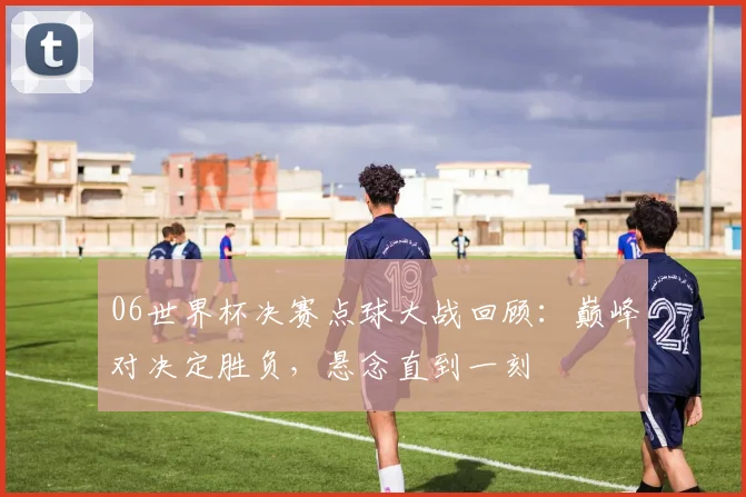06世界杯决赛点球大战回顾:巅峰对决定胜负,悬念直到一刻