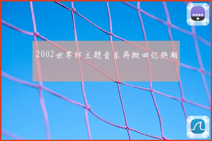 2002世界杯主题音乐再掀回忆热潮