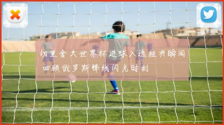 切里舍夫世界杯进球入选经典瞬间 回顾俄罗斯锋线闪光时刻