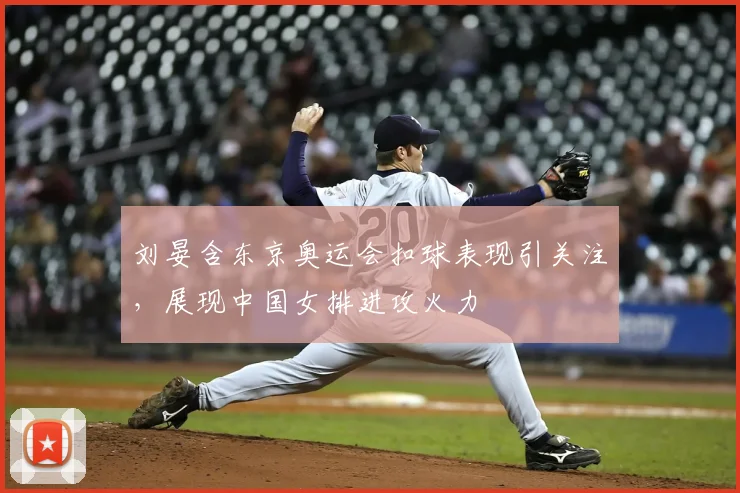 刘晏含东京奥运会扣球表现引关注,展现中国女排进攻火力