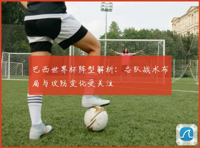 巴西世界杯阵型解析:各队战术布局与攻防变化受关注