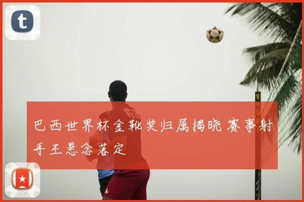 巴西世界杯金靴奖归属揭晓 赛事射手王悬念落定