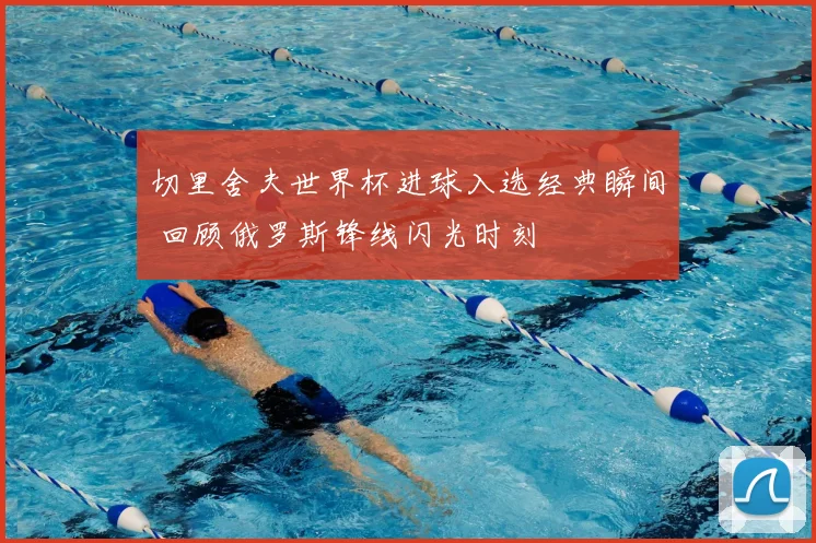 切里舍夫世界杯进球入选经典瞬间 回顾俄罗斯锋线闪光时刻