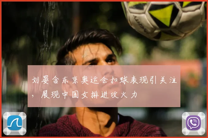 刘晏含东京奥运会扣球表现引关注,展现中国女排进攻火力