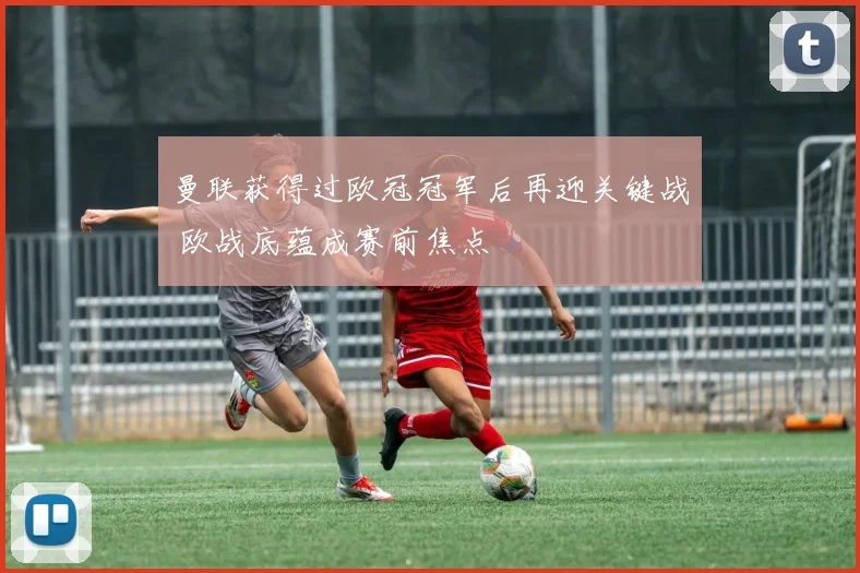 曼联获得过欧冠冠军后再迎关键战 欧战底蕴成赛前焦点