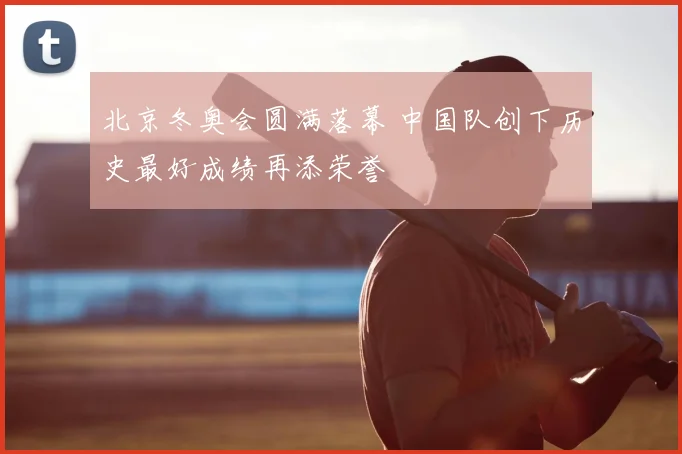 北京冬奥会圆满落幕 中国队创下历史最好成绩再添荣誉