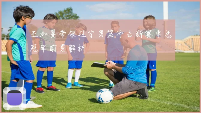 王加冕带领辽宁男篮冲击新赛季总冠军前景解析