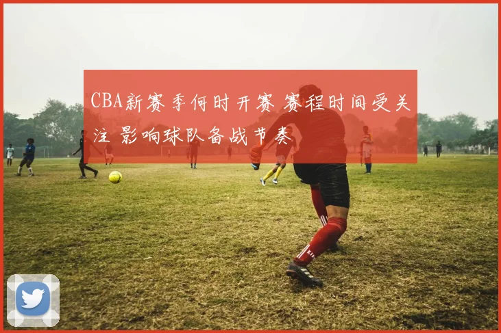 CBA新赛季何时开赛 赛程时间受关注 影响球队备战节奏