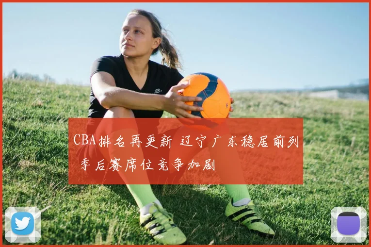 CBA排名再更新 辽宁广东稳居前列 季后赛席位竞争加剧