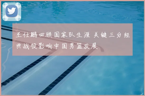 王仕鹏回顾国家队生涯 关键三分经典战役影响中国男篮发展