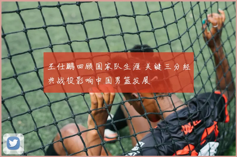 王仕鹏回顾国家队生涯 关键三分经典战役影响中国男篮发展