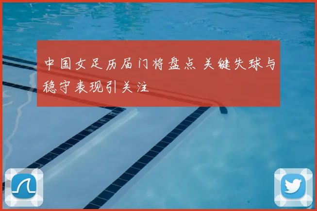 中国女足历届门将盘点 关键失球与稳守表现引关注