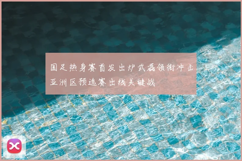 国足热身赛首发出炉武磊领衔冲击亚洲区预选赛出线关键战