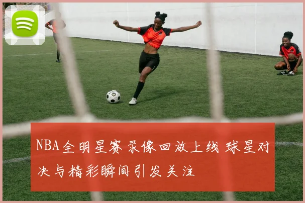 NBA全明星赛录像回放上线 球星对决与精彩瞬间引发关注
