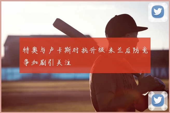 特奥与卢卡斯对抗升级 米兰后防竞争加剧引关注