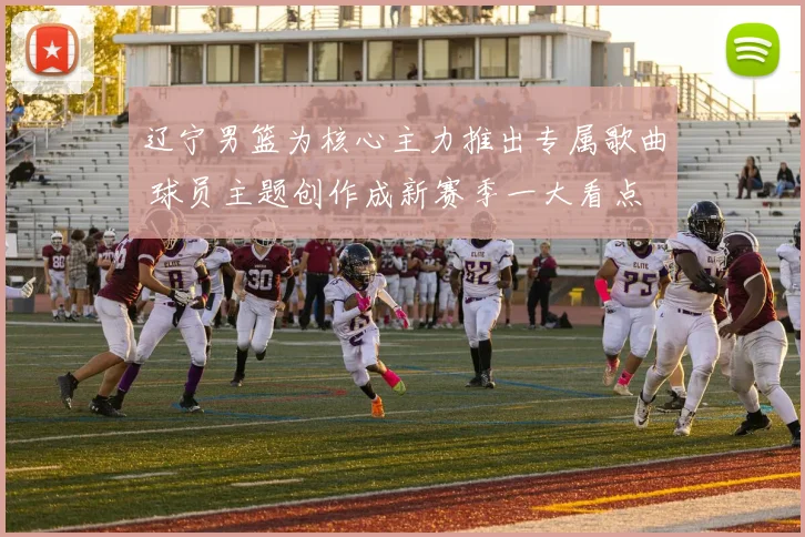辽宁男篮为核心主力推出专属歌曲 球员主题创作成新赛季一大看点