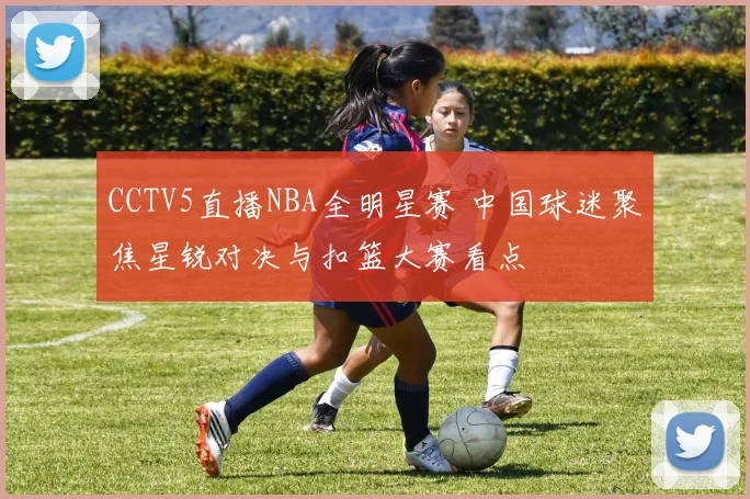 CCTV5直播NBA全明星赛 中国球迷聚焦星锐对决与扣篮大赛看点