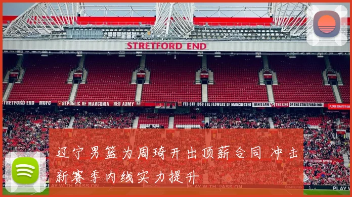 辽宁男篮为周琦开出顶薪合同 冲击新赛季内线实力提升