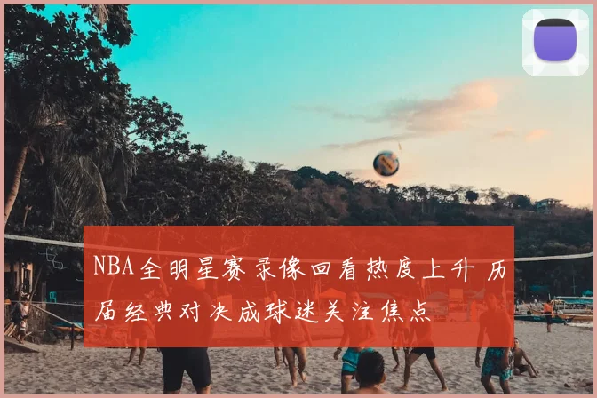 NBA全明星赛录像回看热度上升 历届经典对决成球迷关注焦点