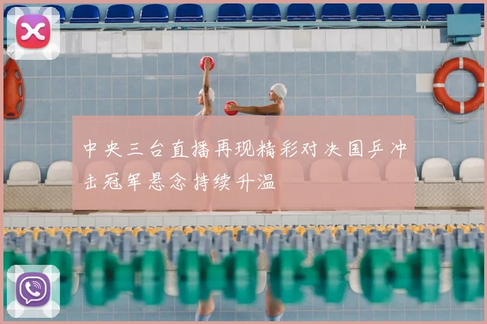 中央三台直播再现精彩对决国乒冲击冠军悬念持续升温