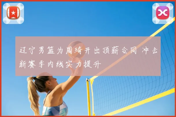 辽宁男篮为周琦开出顶薪合同 冲击新赛季内线实力提升