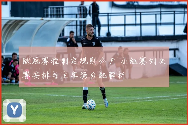 欧冠赛程制定规则公开 小组赛到决赛安排与主客场分配解析