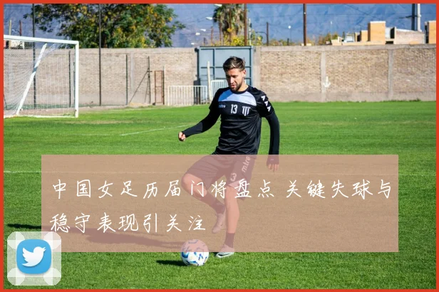 中国女足历届门将盘点 关键失球与稳守表现引关注