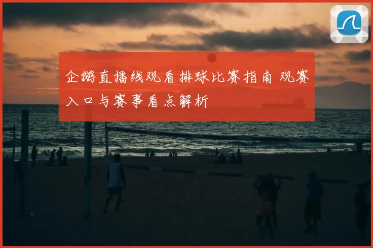 企鹅直播线观看排球比赛指南 观赛入口与赛事看点解析
